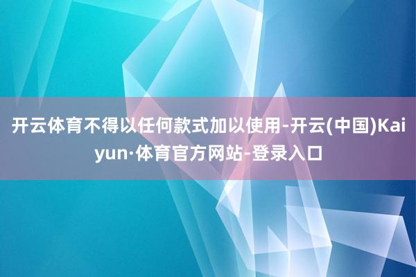 开云体育不得以任何款式加以使用-开云(中国)Kaiyun·体育官方网站-登录入口