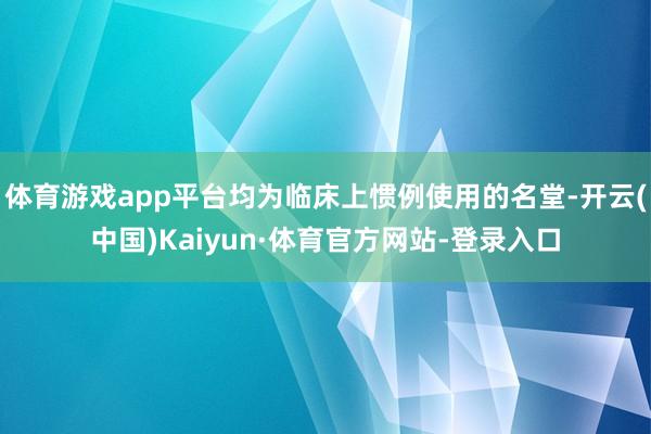 体育游戏app平台均为临床上惯例使用的名堂-开云(中国)Kaiyun·体育官方网站-登录入口