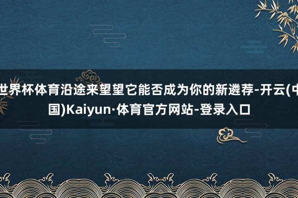 世界杯体育沿途来望望它能否成为你的新遴荐-开云(中国)Kaiyun·体育官方网站-登录入口