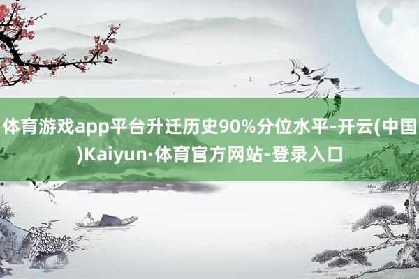 体育游戏app平台升迁历史90%分位水平-开云(中国)Kaiyun·体育官方网站-登录入口