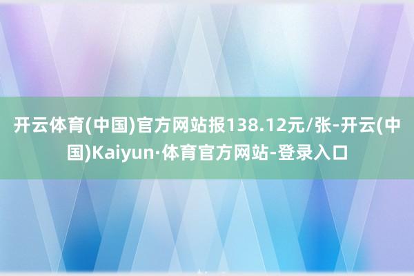 开云体育(中国)官方网站报138.12元/张-开云(中国)Kaiyun·体育官方网站-登录入口