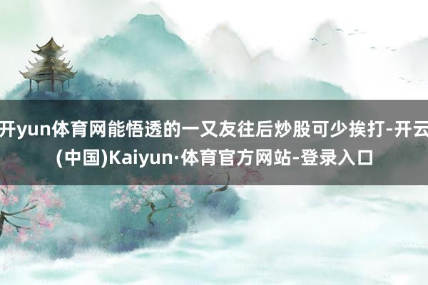 开yun体育网能悟透的一又友往后炒股可少挨打-开云(中国)Kaiyun·体育官方网站-登录入口