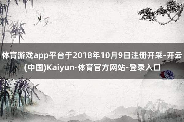 体育游戏app平台于2018年10月9日注册开采-开云(中国)Kaiyun·体育官方网站-登录入口