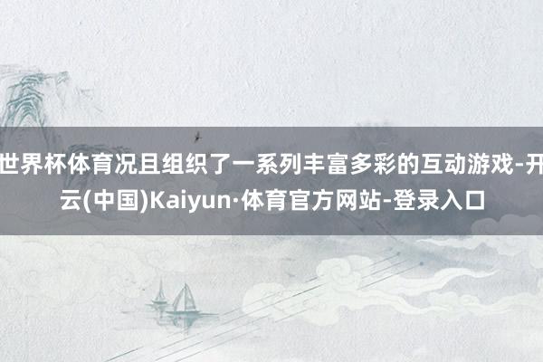 世界杯体育况且组织了一系列丰富多彩的互动游戏-开云(中国)Kaiyun·体育官方网站-登录入口