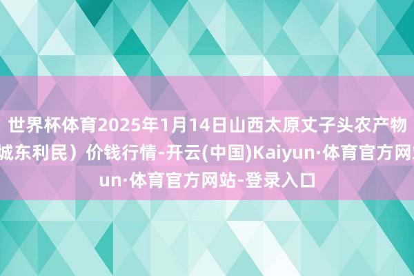 世界杯体育2025年1月14日山西太原丈子头农产物物流园（原城东利民）价钱行情-开云(中国)Kaiyun·体育官方网站-登录入口