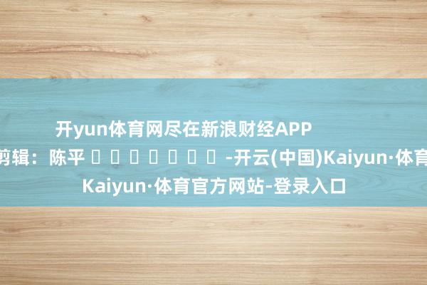 开yun体育网尽在新浪财经APP            						背负剪辑：陈平 							-开云(中国)Kaiyun·体育官方网站-登录入口
