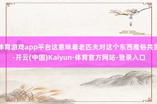 体育游戏app平台这意味着老匹夫对这个东西雅俗共赏-开云(中国)Kaiyun·体育官方网站-登录入口