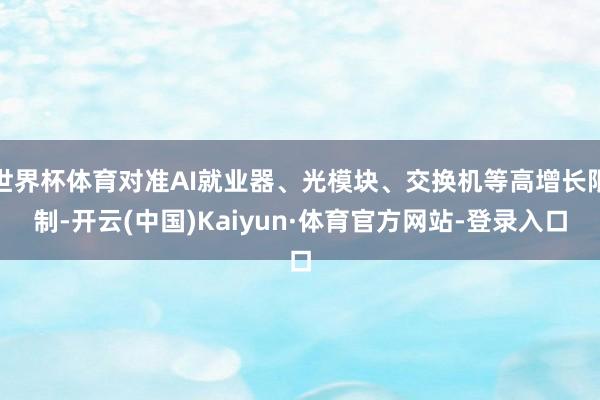 世界杯体育对准AI就业器、光模块、交换机等高增长限制-开云(中国)Kaiyun·体育官方网站-登录入口