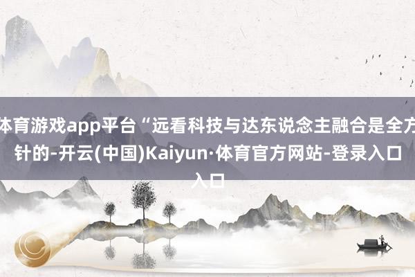 体育游戏app平台“远看科技与达东说念主融合是全方针的-开云(中国)Kaiyun·体育官方网站-登录入口
