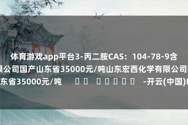 体育游戏app平台3-丙二胺CAS：104-78-9含量≥99%山东宏西化学有限公司国产山东省35000元/吨山东宏西化学有限公司国产山东省35000元/吨      		  					  -开云(中国)Kaiyun·体育官方网站-登录入口
