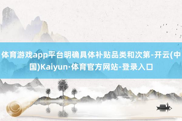 体育游戏app平台明确具体补贴品类和次第-开云(中国)Kaiyun·体育官方网站-登录入口