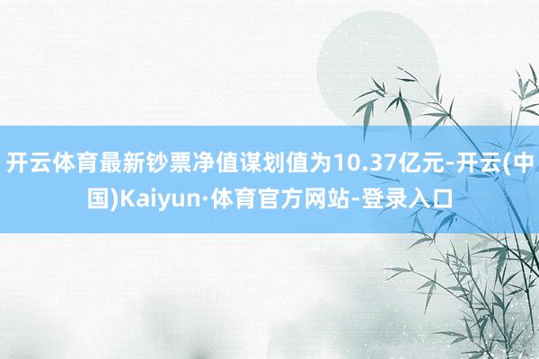 开云体育最新钞票净值谋划值为10.37亿元-开云(中国)Kaiyun·体育官方网站-登录入口