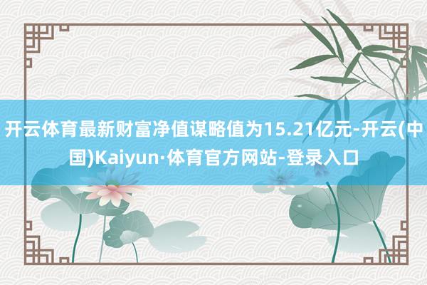 开云体育最新财富净值谋略值为15.21亿元-开云(中国)Kaiyun·体育官方网站-登录入口