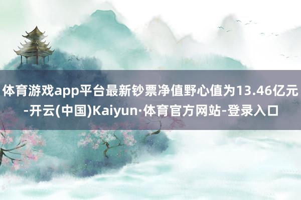 体育游戏app平台最新钞票净值野心值为13.46亿元-开云(中国)Kaiyun·体育官方网站-登录入口