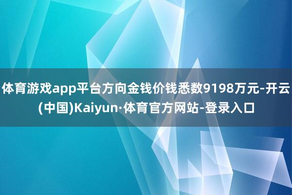 体育游戏app平台方向金钱价钱悉数9198万元-开云(中国)Kaiyun·体育官方网站-登录入口