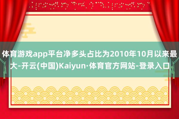 体育游戏app平台净多头占比为2010年10月以来最大-开云(中国)Kaiyun·体育官方网站-登录入口