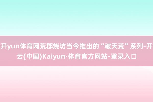 开yun体育网荒郡烧坊当今推出的“破天荒”系列-开云(中国)Kaiyun·体育官方网站-登录入口