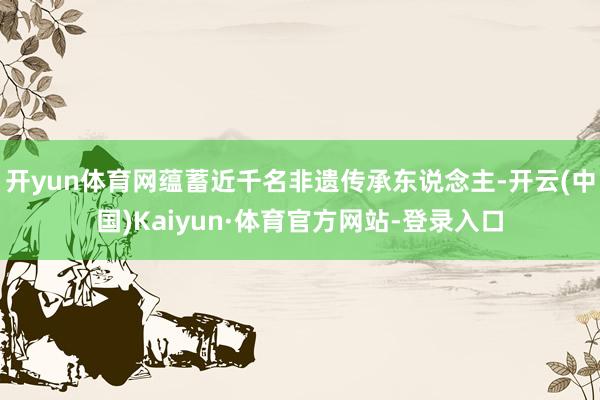 开yun体育网蕴蓄近千名非遗传承东说念主-开云(中国)Kaiyun·体育官方网站-登录入口