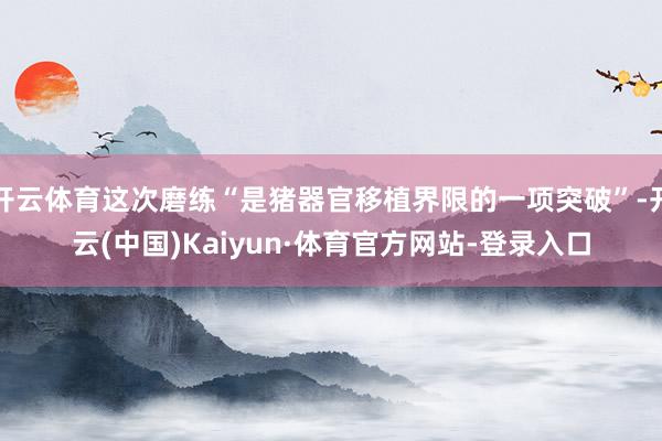 开云体育这次磨练“是猪器官移植界限的一项突破”-开云(中国)Kaiyun·体育官方网站-登录入口