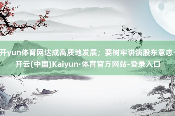 开yun体育网达成高质地发展;要树牢讲演股东意志-开云(中国)Kaiyun·体育官方网站-登录入口