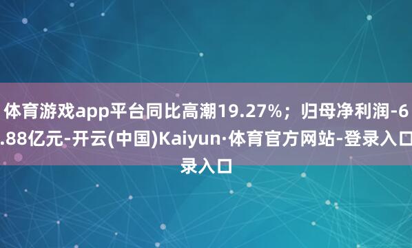 体育游戏app平台同比高潮19.27%;归母净利润-6.88亿元-开云(中国)Kaiyun·体育官方网站-登录入口