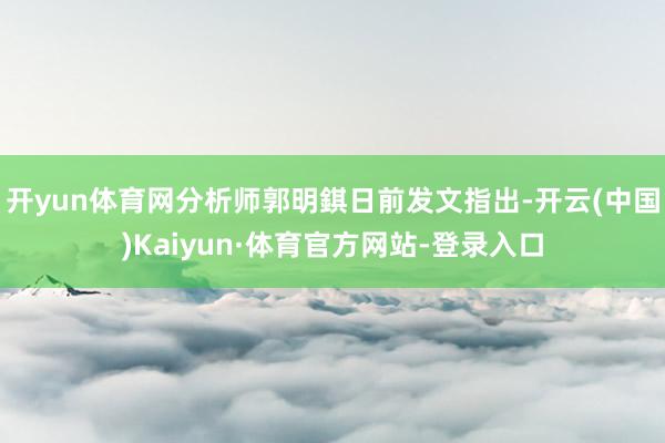 开yun体育网分析师郭明錤日前发文指出-开云(中国)Kaiyun·体育官方网站-登录入口