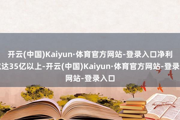 开云(中国)Kaiyun·体育官方网站-登录入口净利润或达35亿以上-开云(中国)Kaiyun·体育官方网站-登录入口