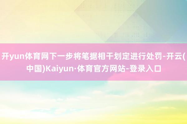 开yun体育网下一步将笔据相干划定进行处罚-开云(中国)Kaiyun·体育官方网站-登录入口