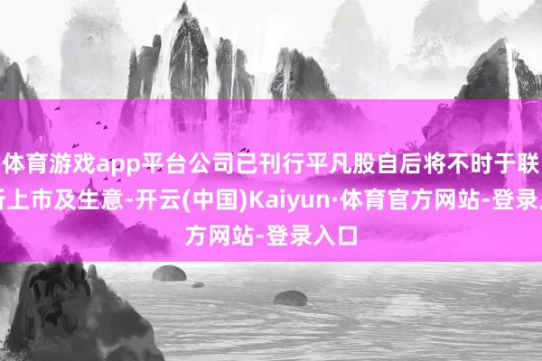 体育游戏app平台公司已刊行平凡股自后将不时于联交所上市及生意-开云(中国)Kaiyun·体育官方网站-登录入口