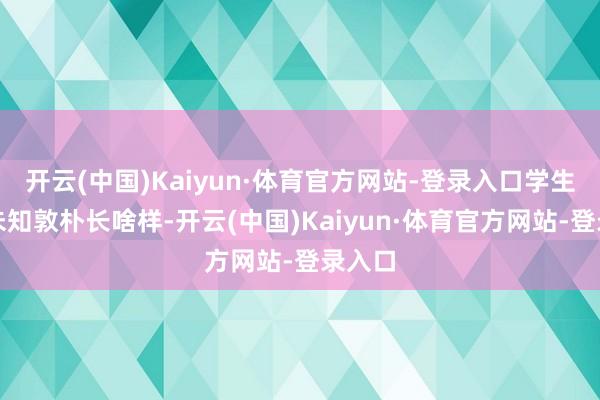 开云(中国)Kaiyun·体育官方网站-登录入口学生于今未知敦朴长啥样-开云(中国)Kaiyun·体育官方网站-登录入口