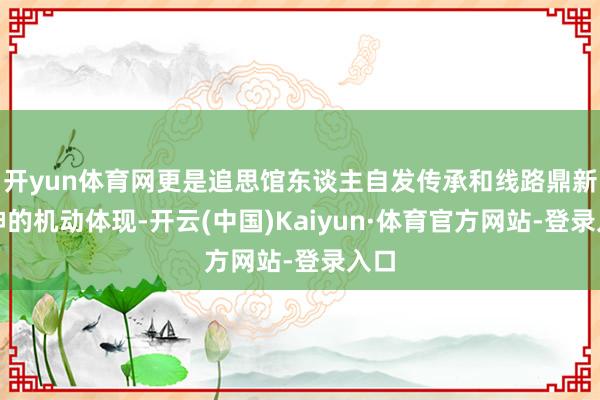 开yun体育网更是追思馆东谈主自发传承和线路鼎新精神的机动体现-开云(中国)Kaiyun·体育官方网站-登录入口
