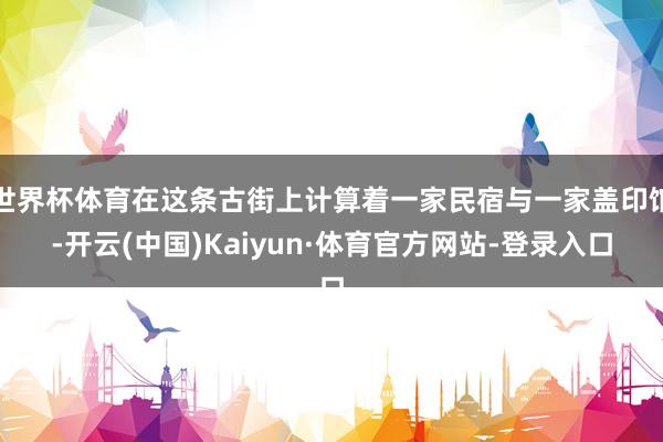 世界杯体育在这条古街上计算着一家民宿与一家盖印馆-开云(中国)Kaiyun·体育官方网站-登录入口