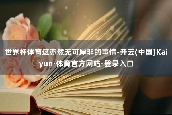 世界杯体育这亦然无可厚非的事情-开云(中国)Kaiyun·体育官方网站-登录入口