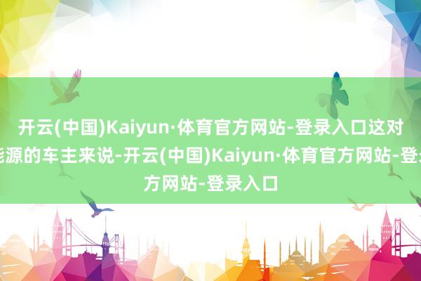 开云(中国)Kaiyun·体育官方网站-登录入口这对寻求能源的车主来说-开云(中国)Kaiyun·体育官方网站-登录入口