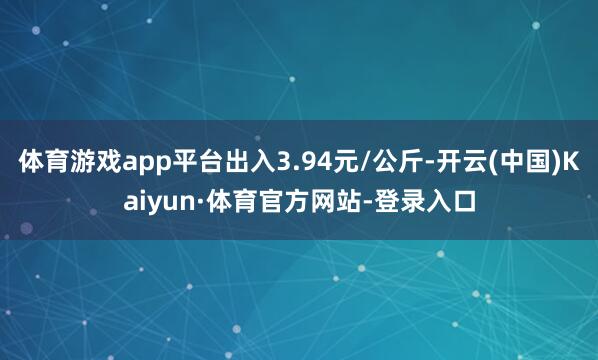 体育游戏app平台出入3.94元/公斤-开云(中国)Kaiyun·体育官方网站-登录入口