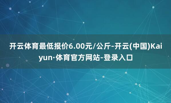 开云体育最低报价6.00元/公斤-开云(中国)Kaiyun·体育官方网站-登录入口