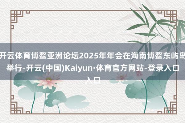 开云体育博鳌亚洲论坛2025年年会在海南博鳌东屿岛举行-开云(中国)Kaiyun·体育官方网站-登录入口