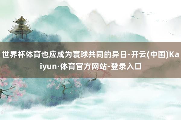 世界杯体育也应成为寰球共同的异日-开云(中国)Kaiyun·体育官方网站-登录入口