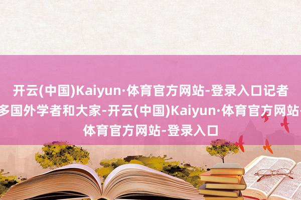 开云(中国)Kaiyun·体育官方网站-登录入口记者遭逢了好多国外学者和大家-开云(中国)Kaiyun·体育官方网站-登录入口