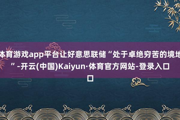 体育游戏app平台让好意思联储“处于卓绝穷苦的境地”-开云(中国)Kaiyun·体育官方网站-登录入口