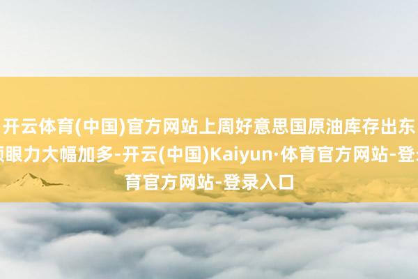 开云体育(中国)官方网站上周好意思国原油库存出东谈主预眼力大幅加多-开云(中国)Kaiyun·体育官方网站-登录入口