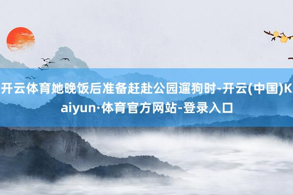 开云体育她晚饭后准备赶赴公园遛狗时-开云(中国)Kaiyun·体育官方网站-登录入口