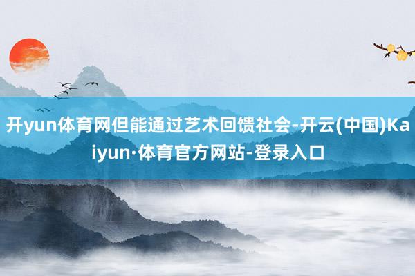 开yun体育网但能通过艺术回馈社会-开云(中国)Kaiyun·体育官方网站-登录入口