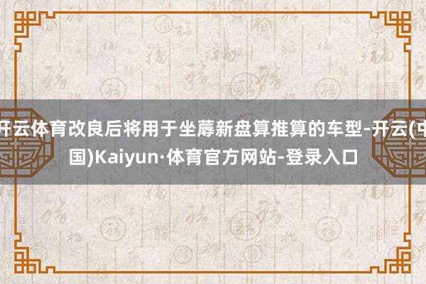 开云体育改良后将用于坐蓐新盘算推算的车型-开云(中国)Kaiyun·体育官方网站-登录入口