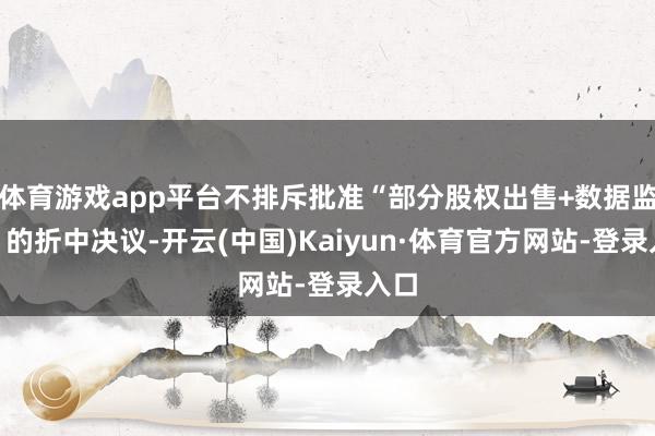 体育游戏app平台不排斥批准“部分股权出售+数据监管”的折中决议-开云(中国)Kaiyun·体育官方网站-登录入口