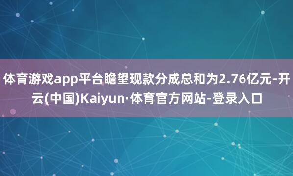 体育游戏app平台瞻望现款分成总和为2.76亿元-开云(中国)Kaiyun·体育官方网站-登录入口