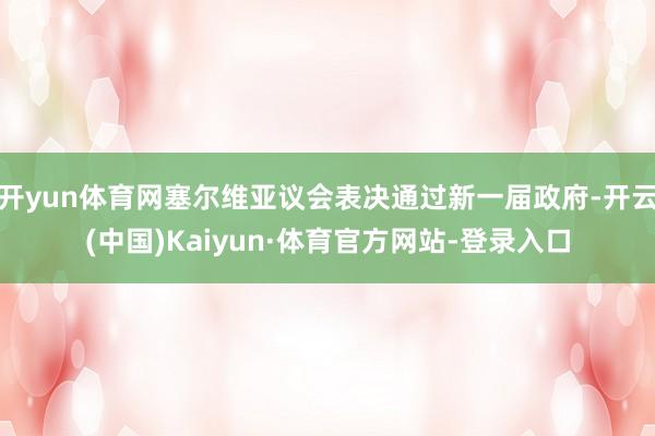 开yun体育网塞尔维亚议会表决通过新一届政府-开云(中国)Kaiyun·体育官方网站-登录入口