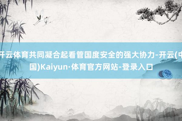 开云体育共同凝合起看管国度安全的强大协力-开云(中国)Kaiyun·体育官方网站-登录入口