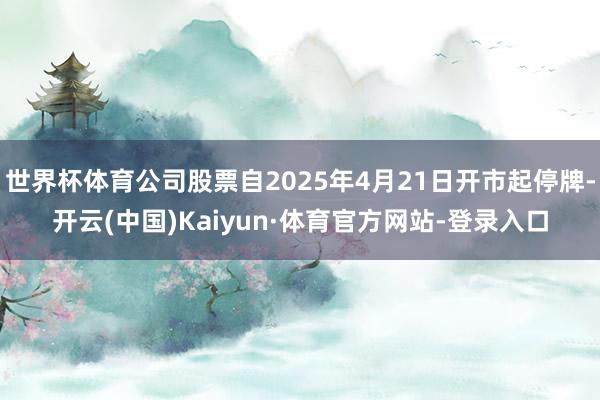世界杯体育公司股票自2025年4月21日开市起停牌-开云(中国)Kaiyun·体育官方网站-登录入口