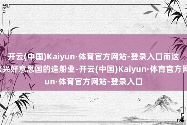 开云(中国)Kaiyun·体育官方网站-登录入口而这根底无助于振兴好意思国的造船业-开云(中国)Kaiyun·体育官方网站-登录入口